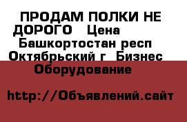 ПРОДАМ ПОЛКИ НЕ ДОРОГО › Цена ­ 2 500 - Башкортостан респ., Октябрьский г. Бизнес » Оборудование   